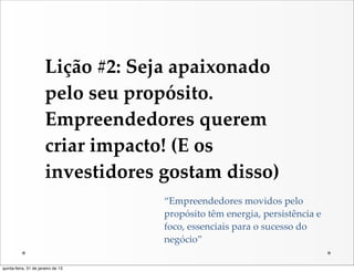 Lição  #2:  Seja  apaixonado  
                       pelo  seu  propósito.  
                       Empreendedores  querem  
                       criar  impacto!  (E  os  
                       investidores  gostam  disso)
                                      “Empreendedores  movidos  pelo  
                                      propósito  têm  energia,  persistência  e  
                                      foco,  essenciais  para  o  sucesso  do  
                                      negócio”

quinta-feira, 31 de janeiro de 13
 