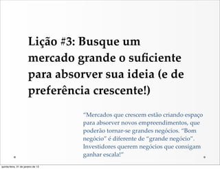 Lição  #3:  Busque  um  
                       mercado  grande  o  suﬁciente  
                       para  absorver  sua  ideia  (e  de  
                       preferência  crescente!)
                                    “Mercados  que  crescem  estão  criando  espaço  
                                    para  absorver  novos  empreendimentos,  que  
                                    poderão  tornar-­‐‑se  grandes  negócios.  “Bom  
                                    negócio”  é  diferente  de  “grande  negócio”.  
                                    Investidores  querem  negócios  que  consigam  
                                    ganhar  escala!”
quinta-feira, 31 de janeiro de 13
 