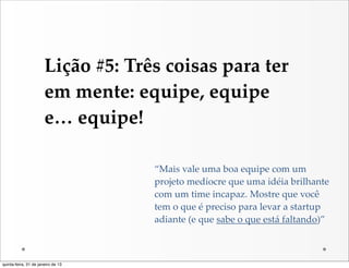 Lição  #5:  Três  coisas  para  ter  
                       em  mente:  equipe,  equipe  
                       e…  equipe!

                                       “Mais  vale  uma  boa  equipe  com  um  
                                       projeto  medíocre  que  uma  idéia  brilhante  
                                       com  um  time  incapaz.  Mostre  que  você  
                                       tem  o  que  é  preciso  para  levar  a  startup  
                                       adiante  (e  que  sabe  o  que  está  faltando)”



quinta-feira, 31 de janeiro de 13
 