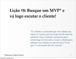 Lição  #8:  Busque  um  MVP*  e  
                       vá  logo  escutar  o  cliente!


                                       “É  o  cliente  e  o  mercado  que  vão  validar  sua  
                                       oferta.  E  é  pouco  provável  que  ele  dê  certo  de  
                                       primeira.  Faça  o  mínimo  necessário  para  
                                       entrar  logo  no  mercado  e  escute  o  cliente  para  
                                       adequar  sua  solução  ao  que  ele  quer.  É  isso  
                                       que  é  o  tal  modelo  de  lean  startups.”



         *  Minimum  Viable  Product
quinta-feira, 31 de janeiro de 13
 