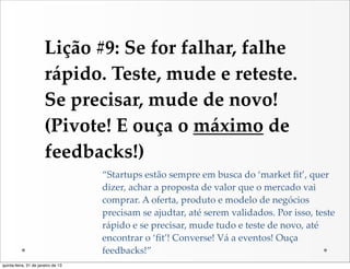Lição  #9:  Se  for  falhar,  falhe  
                       rápido.  Teste,  mude  e  reteste.  
                       Se  precisar,  mude  de  novo!  
                       (Pivote!  E  ouça  o  máximo  de  
                       feedbacks!)
                                    “Startups  estão  sempre  em  busca  do  ‘market  ﬁt’,  quer  
                                    dizer,  achar  a  proposta  de  valor  que  o  mercado  vai  
                                    comprar.  A  oferta,  produto  e  modelo  de  negócios  
                                    precisam  se  ajudtar,  até  serem  validados.  Por  isso,  teste  
                                    rápido  e  se  precisar,  mude  tudo  e  teste  de  novo,  até  
                                    encontrar  o  ‘ﬁt’!  Converse!  Vá  a  eventos!  Ouça  
                                    feedbacks!”
quinta-feira, 31 de janeiro de 13
 