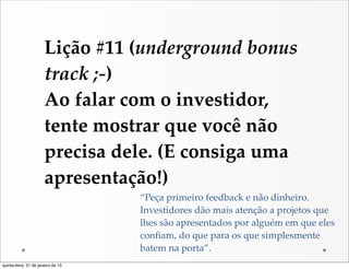 Lição  #11  (underground  bonus  
                       track  ;-­‐‑)
                       Ao  falar  com  o  investidor,  
                       tente  mostrar  que  você  não  
                       precisa  dele.  (E  consiga  uma  
                       apresentação!)
                                    “Peça  primeiro  feedback  e  não  dinheiro.  
                                    Investidores  dão  mais  atenção  a  projetos  que  
                                    lhes  são  apresentados  por  alguém  em  que  eles  
                                    conﬁam,  do  que  para  os  que  simplesmente  
                                    batem  na  porta”.
quinta-feira, 31 de janeiro de 13
 