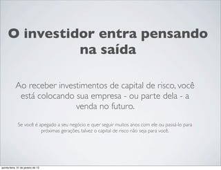 O investidor entra pensando
               na saída

            Ao receber investimentos de capital de risco, você
             está colocando sua empresa - ou parte dela - a
                            venda no futuro.
              Se você é apegado a seu negócio e quer seguir muitos anos com ele ou passá-lo para
                         próximas gerações, talvez o capital de risco não seja para você.




quinta-feira, 31 de janeiro de 13
 