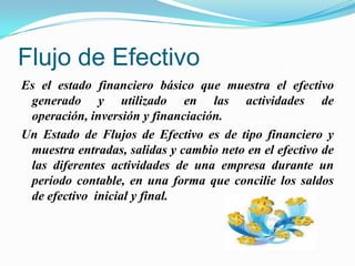 Flujo de EfectivoEs el estado financiero básico que muestra el efectivo generado y utilizado en las actividadesde operación, inversión y financiación. Un Estado de Flujos de Efectivo es de tipo financiero y muestra entradas, salidas y cambio neto en el efectivo de las diferentes actividades de una empresa durante un período contable, en una forma que concilie los saldos de efectivo  inicial y final.