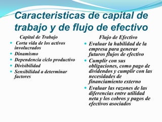 Caracteristicas de capital de trabajo y de flujo de efectivo        Capital de Trabajo Corta vida de los activos involucrados DinamismoDependencia ciclo productivoDivisibilidadSensibilidad a determinar factores Flujo de EfectivoEvaluar la habilidad de la empresa para generar futuros flujos de efectivoCumplir con sus obligaciones, como pago de dividendos y cumplir con las necesidades de financiamiento externoEvaluar las razones de las diferencias entre utilidad neta y los cobros y pagos de efectivos asociados 