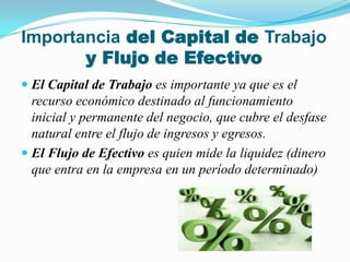 Importancia del Capital de Trabajo y Flujo de EfectivoEl Capital de Trabajoes importante ya que es el recurso económico destinado al funcionamiento inicial y permanente del negocio, que cubre el desfase natural entre el flujo de ingresos y egresos. El Flujo de Efectivo es quien mide la liquidez (dinero que entra en la empresa en un período determinado)