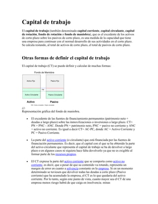 Capital de trabajo
El capital de trabajo (también denominado capital corriente, capital circulante, capital
de rotación, fondo de rotación o fondo de maniobra), que es el excedente de los activos
de corto plazo sobre los pasivos de corto plazo, es una medida de la capacidad que tiene
una empresa para continuar con el normal desarrollo de sus actividades en el corto plazo.
Se calcula restando, al total de activos de corto plazo, el total de pasivos de corto plazo.



Otras formas de definir el capital de trabajo
El capital de trabajo (CT) se puede definir y calcular de muchas formas:




Representación gráfica del fondo de maniobra.

       El excedente de las fuentes de financiamiento permanentes (patrimonio neto +
       deudas a largo plazo) sobre las inmovilizaciones o inversiones a largo plazo. CT=
       PN + PNC - ANC. Donde PN = patrimonio neto, PNC = pasivo no corriente y ANC
       = activo no corriente. Es igual a decir CT= AC-PC, donde AC = Activo Corriente y
       PC = Pasivo Corriente.

       La parte del activo corriente (o circulante) que está financiada por las fuentes de
       financiación permanentes. Es decir, que el capital con el que se ha obtenido la parte
       del activo circulante que representa el capital de trabajo se ha de devolver a largo
       plazo o en algunos casos ni siquiera hace falta devolverlo ya que no es exigible al
       formar parte de los recursos propios.

       El CT expresa la parte del activo corriente que se comporta como activo no
       corriente, es decir, que a pesar de que su contenido va rotando, representa un
       margen de error en cuanto a solvencia constante en la empresa. Si en un momento
       determinado se tuviesen que devolver todas las deudas a corto plazo (Pasivo
       corriente) que ha acumulado la empresa, el CT es lo que quedaría del activo
       corriente. Por lo tanto, según este punto de vista, cuanto mayor sea el CT de una
       empresa menos riesgo habrá de que caiga en insolvencia. minas
 