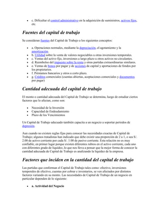 c. Dificultar el control administrativo en la adquisición de suministros, activos fijos,
       etc.

Fuentes del capital de trabajo
Se consideran fuentes del Capital de Trabajo a los siguientes conceptos:

       a. Operaciones normales, mediante la depreciación, el agotamiento y la
       amortización.
       b. Utilidad sobre la venta de valores negociables u otras inversiones temporales.
       c. Ventas del activo fijo, inversiones a largo plazo u otros activos no circulantes.
       d. Reembolso del impuesto sobre la renta y otras partidas extraordinarias similares.
       e. Ventas de bonos por pagar y de acciones de capital y aportaciones de fondos por
       los propietarios.
       f. Préstamos bancarios y otros a corto plazo.
       g. Créditos comerciales (cuentas abiertas, aceptaciones comerciales y documentos
       por pagar)

Cantidad adecuada del capital de trabajo
El monto o cantidad adecuada del Capital de Trabajo se determina, luego de estudiar ciertos
factores que lo afectan, como son:

       Necesidad de la Inversión
       Capacidad de Endeudamiento
       Plazo de los Vencimientos

Un Capital de Trabajo adecuado también capacita a un negocio a soportar periodos de
depresión.

Aun cuando no existen reglas fijas para conocer las necesidades exactas de Capital de
Trabajo; algunos tratadistas han indicado que debe existir una proporción de 2 a 1, o sea S/.
2.00 de activo corriente por cada S/. 1.00 de pasivo corriente. Esta relación no es muy
confiable, en primer lugar porque existen diferentes rubros en el activo corriente, cada uno
con diferentes grado de liquidez, lo que nos lleva a pensar que la mejor forma de conocer la
cantidad adecuada de Capital de Trabajo es analizando la liquidez de la empresa.

Factores que inciden en la cantidad del capital de trabajo
Las partidas que conforman el Capital de Trabajo tales como: efectivo, inversiones
temporales de efectivo, cuentas por cobrar e inventarios, se ven afectados por distintos
factores variando en su monto. Las necesidades de Capital de Trabajo de un negocio en
particular dependen de lo siguiente:

       a. Actividad del Negocio
 