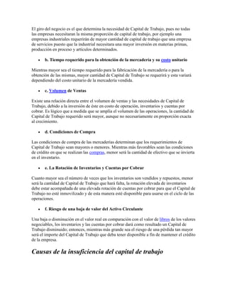 El giro del negocio es el que determina la necesidad de Capital de Trabajo, pues no todas
las empresas necesitaran la misma proporción de capital de trabajo, por ejemplo una
empresas industriales requerirán de mayor cantidad de capital de trabajo que una empresa
de servicios puesto que la industrial necesitara una mayor inversión en materias primas,
producción en proceso y artículos determinados.

       b. Tiempo requerido para la obtención de la mercadería y su costo unitario

Mientras mayor sea el tiempo requerido para la fabricación de la mercadería o para la
obtención de las mismas, mayor cantidad de Capital de Trabajo se requerirá y esta variará
dependiendo del costo unitario de la mercadería vendida.

       c. Volumen de Ventas

Existe una relación directa entre el volumen de ventas y las necesidades de Capital de
Trabajo, debido a la inversión de éste en costo de operación, inventarios y cuentas por
cobrar. Es lógico que a medida que se amplía el volumen de las operaciones, la cantidad de
Capital de Trabajo requerido será mayor, aunque no necesariamente en proporción exacta
al crecimiento.

       d. Condiciones de Compra

Las condiciones de compra de las mercaderías determinan que los requerimientos de
Capital de Trabajo sean mayores o menores. Mientras más favorables sean las condiciones
de crédito en que se realizan las compras, menor será la cantidad de efectivo que se invierta
en el inventario.

       e. La Rotación de Inventarios y Cuentas por Cobrar

Cuanto mayor sea el número de veces que los inventarios son vendidos y repuestos, menor
será la cantidad de Capital de Trabajo que hará falta, la rotación elevada de inventarios
debe estar acompañada de una elevada rotación de cuentas por cobrar para que el Capital de
Trabajo no esté inmovilizado y de esta manera esté disponible para usarse en el ciclo de las
operaciones.

       f. Riesgo de una baja de valor del Activo Circulante

Una baja o disminución en el valor real en comparación con el valor de libros de los valores
negociables, los inventarios y las cuentas por cobrar dará como resultado un Capital de
Trabajo disminuido; entonces, mientras más grande sea el riesgo de una pérdida tan mayor
será el importe del Capital de Trabajo que deba tener disponible a fin de mantener el crédito
de la empresa.

Causas de la insuficiencia del capital de trabajo
 