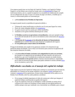 Una empresa puede tener un nivel bajo de Capital de Trabajo o un Capital de Trabajo
Negativo, en éste último caso existirá un riesgo cual es la probabilidad de llegar a la
insolvencia técnica, esto es, cuando la empresa no se encuentra en condiciones de cumplir
con sus obligaciones de caja o lo que es lo mismo de pago con dinero, a medida que se
vencen; lo mencionado puede ser ocasionado por:

       a. El resultado de las Pérdidas de Operación

Un negocio puede incurrir en pérdidas de operación debido a:

       Volumen de ventas insuficientes en relación con el costo para lograr las ventas.
       Precio de ventas rebajadas debido a la competencia.
       Un gasto excesivo por las cuentas por cobrar incobrables.
       Aumentos en los gastos mientras disminuyen las ventas.

       b. Pérdidas excesivas en operaciones extraordinarias, como por ejemplo la baja
       en el valor del mercado de los activos (inventarios) como consecuencia de desastres
       naturales.
       c. El fracaso de la gerencia en la obtención de fuentes de financiamiento
       externas de los recursos necesarios para financiar la ampliación del negocio.
       d. Una política poco conservadora de dividendos

El pago de dividendos aún cuando ni las ganancias actuales ni la situación de caja
garantizan dichos dividendos. Esto se hace con frecuencia para conservar la apariencia de
una situación financiera favorable.

       e. La inversión de fondos corrientes en la adquisición de activo no corriente,
       por ejemplo en la adquisición de mercaderías de lenta rotación o de activos no
       productivos, que son el resultado de no realizar previamente un estudio técnico.
       f. Los aumentos en los precios debido a factores macroeconómicos, requiriendo
       por lo tanto la inversión de más dinero para poder mantener la misma cantidad física
       en los inventarios y activo fijo.

Dificultades suscitadas en el manejo del capital de trabajo
Toda empresa necesita de Capital de Trabajo para continuar su crecimiento por tal razón las
dificultades en el manejo de este puede originarse con cualquier cambio principal en el
volumen o naturaleza de las operaciones, existen ciertas situaciones en las cuales no se le
brinda el uso eficiente, entre las cuales podemos considerar:

       El no otorgar la debida importancia al rubro de cuentas por cobrar que integran el
       capital de trabajo contribuyendo al quiebre del negocio.
       El que las empresas crean que su finalidad es vender teniendo en cuenta solo el
       volumen de las ventas sin considerar el buen manejo de una óptima política de
       créditos porque creen que vendiendo van a incrementar sus utilidades, pues a mayor
 