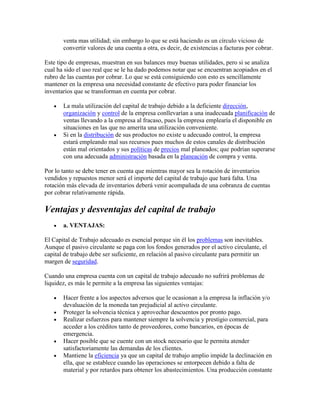 venta mas utilidad; sin embargo lo que se está haciendo es un círculo vicioso de
       convertir valores de una cuenta a otra, es decir, de existencias a facturas por cobrar.

Este tipo de empresas, muestran en sus balances muy buenas utilidades, pero si se analiza
cual ha sido el uso real que se le ha dado podemos notar que se encuentran acopiados en el
rubro de las cuentas por cobrar. Lo que se está consiguiendo con esto es sencillamente
mantener en la empresa una necesidad constante de efectivo para poder financiar los
inventarios que se transforman en cuenta por cobrar.

       La mala utilización del capital de trabajo debido a la deficiente dirección,
       organización y control de la empresa conllevarían a una inadecuada planificación de
       ventas llevando a la empresa al fracaso, pues la empresa emplearía el disponible en
       situaciones en las que no amerita una utilización conveniente.
       Si en la distribución de sus productos no existe u adecuado control, la empresa
       estará empleando mal sus recursos pues muchos de estos canales de distribución
       están mal orientados y sus políticas de precios mal planeados; que podrían superarse
       con una adecuada administración basada en la planeación de compra y venta.

Por lo tanto se debe tener en cuenta que mientras mayor sea la rotación de inventarios
vendidos y repuestos menor será el importe del capital de trabajo que hará falta. Una
rotación más elevada de inventarios deberá venir acompañada de una cobranza de cuentas
por cobrar relativamente rápida.

Ventajas y desventajas del capital de trabajo
       a. VENTAJAS:

El Capital de Trabajo adecuado es esencial porque sin él los problemas son inevitables.
Aunque el pasivo circulante se paga con los fondos generados por el activo circulante, el
capital de trabajo debe ser suficiente, en relación al pasivo circulante para permitir un
margen de seguridad.

Cuando una empresa cuenta con un capital de trabajo adecuado no sufrirá problemas de
liquidez, es más le permite a la empresa las siguientes ventajas:

       Hacer frente a los aspectos adversos que le ocasionan a la empresa la inflación y/o
       devaluación de la moneda tan prejudicial al activo circulante.
       Proteger la solvencia técnica y aprovechar descuentos por pronto pago.
       Realizar esfuerzos para mantener siempre la solvencia y prestigio comercial, para
       acceder a los créditos tanto de proveedores, como bancarios, en épocas de
       emergencia.
       Hacer posible que se cuente con un stock necesario que le permita atender
       satisfactoriamente las demandas de los clientes.
       Mantiene la eficiencia ya que un capital de trabajo amplio impide la declinación en
       ella, que se establece cuando las operaciones se entorpecen debido a falta de
       material y por retardos para obtener los abastecimientos. Una producción constante
 