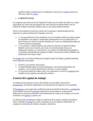 significa trabajo constante para los empleados, lo que eleva su moral, aumenta su
       eficiencia, abate los costos.

       b. DESVENTAJAS:

Las empresas que tienen exceso de Capital de Trabajo, por los rubros de efectivo ya valore
negociables son motivo de preocupación por esta situación tan desfavorable como un
Capital de Trabajo insuficiente, debido a que no son usados productivamente.

Frente a esta tendencia existen dos criterios de los gerentes o administradores de las
empresas en cuanto al manejo de la liquidez, estas son:

       1. Los que prefieren no tener problemas con los acreedores dando un margen amplio
       de seguridad a una empresa, cumpliendo oportunamente con sus obligaciones, es
       decir utilizan sus recursos en forma limitada, por lo que sus utilidades generadas por
       su lente rotación son pequeñas.
       2. Los gerentes o administradores, que utilizan al máximo el capital de trabajo,
       dándole a éste mayor rotación, pero están en constante peligro de que sus
       obligaciones lleguen a su vencimiento y no cuenten con disponible para pagarlas y
       el resultado sería pérdida del margen de crédito. Esta posición ofrece utilidades más
       amplias pero con mayor riesgo.

Los riesgos que se correrían al disponer de amplio Capital de Trabajo, quedaría traducida
en las siguientes desventajas:

       Incentiva a inversiones innecesarias.
       La disponibilidad amplia de fondos predispone a una desmesurada política de
       compras, y así el control administrativo de éstas, se torna compleja.
       Un exceso de capital de trabajo, atrae a los empresarios a invertir en negocios poco
       rentables lo que significa una operación ineficaz.

Control del capital de trabajo
A medida que las empresas crecen y diversifican sus actividades, hacen de los
presupuestos, instrumentos importantes en la dirección de los negocios en la actualidad.

El Presupuesto es una importante medida de control que facilita la dirección y coordinación
de las distintas áreas de la estructura organizativa de una empresa, ya que para su
elaboración es necesario armonizar convenientemente las ventas y las compras, el nivel de
existencias, los ingresos y egresos, etc.

La elaboración de presupuestos obliga a la dirección de la empresa, adoptar una política
firme y definida en materia de ventas, de producción en las empresas industriales, de
compras de existencias, de créditos, de gastos y beneficios.
 