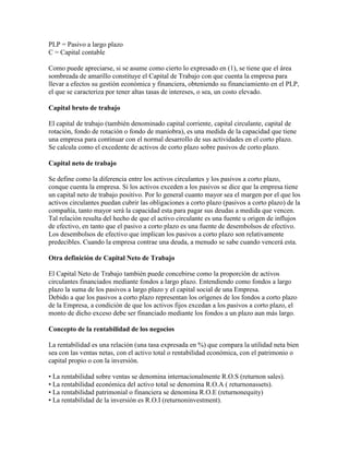 PLP = Pasivo a largo plazo
C = Capital contable

Como puede apreciarse, si se asume como cierto lo expresado en (1), se tiene que el área
sombreada de amarillo constituye el Capital de Trabajo con que cuenta la empresa para
llevar a efectos su gestión económica y financiera, obteniendo su financiamiento en el PLP,
el que se caracteriza por tener altas tasas de intereses, o sea, un costo elevado.

Capital bruto de trabajo

El capital de trabajo (también denominado capital corriente, capital circulante, capital de
rotación, fondo de rotación o fondo de maniobra), es una medida de la capacidad que tiene
una empresa para continuar con el normal desarrollo de sus actividades en el corto plazo.
Se calcula como el excedente de activos de corto plazo sobre pasivos de corto plazo.

Capital neto de trabajo

Se define como la diferencia entre los activos circulantes y los pasivos a corto plazo,
conque cuenta la empresa. Si los activos exceden a los pasivos se dice que la empresa tiene
un capital neto de trabajo positivo. Por lo general cuanto mayor sea el margen por el que los
activos circulantes puedan cubrir las obligaciones a corto plazo (pasivos a corto plazo) de la
compañía, tanto mayor será la capacidad esta para pagar sus deudas a medida que vencen.
Tal relación resulta del hecho de que el activo circulante es una fuente u origen de influjos
de efectivo, en tanto que el pasivo a corto plazo es una fuente de desembolsos de efectivo.
Los desembolsos de efectivo que implican los pasivos a corto plazo son relativamente
predecibles. Cuando la empresa contrae una deuda, a menudo se sabe cuando vencerá esta.

Otra definición de Capital Neto de Trabajo

El Capital Neto de Trabajo también puede concebirse como la proporción de activos
circulantes financiados mediante fondos a largo plazo. Entendiendo como fondos a largo
plazo la suma de los pasivos a largo plazo y el capital social de una Empresa.
Debido a que los pasivos a corto plazo representan los orígenes de los fondos a corto plazo
de la Empresa, a condición de que los activos fijos excedan a los pasivos a corto plazo, el
monto de dicho exceso debe ser financiado mediante los fondos a un plazo aun más largo.

Concepto de la rentabilidad de los negocios

La rentabilidad es una relación (una tasa expresada en %) que compara la utilidad neta bien
sea con las ventas netas, con el activo total o rentabilidad económica, con el patrimonio o
capital propio o con la inversión.

• La rentabilidad sobre ventas se denomina internacionalmente R.O.S (returnon sales).
• La rentabilidad económica del activo total se denomina R.O.A ( returnonassets).
• La rentabilidad patrimonial o financiera se denomina R.O.E (returnonequity)
• La rentabilidad de la inversión es R.O.I (returnoninvestment).
 
