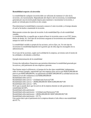 Rentabilidad respecto a la inversión

La rentabilidad de cualquier inversión debe ser suficiente de mantener el valor de la
inversión y de incrementarla. Dependiendo del objetivo del inversionista, la rentabilidad
generada por una inversión puede dejarse para mantener o incrementar la inversión, o
puede ser retirada para invertirla en otro campo.

Para determinar la rentabilidad es necesario conocer el valor invertido y el tiempo durante
el cual se ha hecho o mantenido la inversión.

Básicamente existen dos tipos de inversión: la de rentabilidad fija o la de rentabilidad
variable.
La rentabilidad fija, es aquella que se pacta al hacer la inversión como es un CDT, bonos,
títulos de deuda, etc. Este tipo de inversiones aseguran al inversionista una rentabilidad
aunque no suele ser elevada.

La rentabilidad variable es propia de las acciones, activos fijos, etc. En este tipo de
inversiones la rentabilidad depende de la gestión que de ellas alga los encargados de su
administración.

En el caso de las acciones, según sea la utilidad de la empresa, así mismo será el monto de
las utilidades o dividendos a distribuir.

Ejemplo determinación de la rentabilidad

Existen dos indicadores financieros que permiten determinar la rentabilidad generada por
los activos y del patrimonio de una empresa o persona.

Para ilustrar mejor la diferencia y el porque de los dos tipos rentabilidad, trabajaremos
sobre el mismo ejemplo, suponiendo que una empresa tiene activos por RD$10,000,000.00
pasivos por RD$3,000,000.00 y un patrimonio de RD$7,000,000.00 La utilidad neta de esta
empresa en un año cualquiera es de RD$6,000,000.00
Rentabilidad sobre activos
Rentabilidad sobre activos = (Utilidad neta/Activos)*100
Rentabilidad sobre activos = (RD$6,000,000.00/ RD$10,000,000.00)*100
Rentabilidad sobre activos = 60%.
De lo que se puede decir que los activos de la empresa durante un año generaron una
rentabilidad del 60%.
Rentabilidad sobre patrimonio
Rentabilidad sobre patrimonio = (Utilidad neta/Patrimonio)*100
Rentabilidad sobre patrimonio = (RD$6,000,000.00/ RD$7,000,000.00)*100
Rentabilidad sobre patrimonio = 85.7%
Esto quiere decir que el patrimonio de la empresa durante el año obtuvo una rentabilidad
del 85.7%.
 