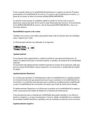 Como se puede observar, la rentabilidad del patrimonio es superior en más de 25 puntos
porcentuales a la rentabilidad de los activos. La razón es que el patrimonio es menor, y a
pesar de ser menor se obtuvo la misma utilidad (RD$6,000,000.00).

Lo anterior ocurre porque el verdadero capital invertido no son los activos sino el
patrimonio, puesto que parte de los activos están financiados por terceros. El inversionista,
de los RD$10,000,000.00 de activos, sólo ha financiado RD$7,000,000.00, y ésa es su
inversión efectiva.

Rentabilidad respecto a las ventas

También se le conoce como índice de productividad; mide la relación entre las utilidades
netas e ingresos por venta.

La fórmula para calcular este indicador es la siguiente:




Apalancamiento

Es la relación entre capital propio y crédito invertido en una operación financiera. Al
reducir el capital inicial que es necesario aportar, se produce un aumento de la rentabilidad
obtenida.
El incremento del apalancamiento también aumenta los riesgos de la operación, dado que
provoca menor flexibilidad o mayor exposición a la insolvencia o incapacidad de atender
los pagos.

Apalancamiento financiero

Es el efecto que introduce el endeudamiento sobre la rentabilidad de los capitales propios.
La variación resulta más que proporcional que la que se produce en la rentabilidad de las
inversiones. La condición necesaria para que se produzca el apalancamiento amplificador
es que la rentabilidad de las inversiones sea mayor que el tipo de interés de las deudas.

El apalancamiento financiero es el efecto que se produce en la rentabilidad de la empresa
como consecuencia del empleo de deuda en su estructura de financiación.

Conviene precisar qué se entiende por rentabilidad, para poder entender si ese efecto es
positivo o negativo, y en qué circunstancias. Como es sabido, rentabilidad no es sinónimo
de resultado contable (beneficio o pérdida), sino de resultado en relación con la inversión.

Apalancamiento negativo
 