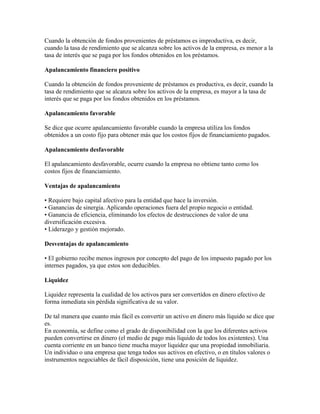 Cuando la obtención de fondos provenientes de préstamos es improductiva, es decir,
cuando la tasa de rendimiento que se alcanza sobre los activos de la empresa, es menor a la
tasa de interés que se paga por los fondos obtenidos en los préstamos.

Apalancamiento financiero positivo

Cuando la obtención de fondos proveniente de préstamos es productiva, es decir, cuando la
tasa de rendimiento que se alcanza sobre los activos de la empresa, es mayor a la tasa de
interés que se paga por los fondos obtenidos en los préstamos.

Apalancamiento favorable

Se dice que ocurre apalancamiento favorable cuando la empresa utiliza los fondos
obtenidos a un costo fijo para obtener más que los costos fijos de financiamiento pagados.

Apalancamiento desfavorable

El apalancamiento desfavorable, ocurre cuando la empresa no obtiene tanto como los
costos fijos de financiamiento.

Ventajas de apalancamiento

• Requiere bajo capital afectivo para la entidad que hace la inversión.
• Ganancias de sinergia. Aplicando operaciones fuera del propio negocio o entidad.
• Ganancia de eficiencia, eliminando los efectos de destrucciones de valor de una
diversificación excesiva.
• Liderazgo y gestión mejorado.

Desventajas de apalancamiento

• El gobierno recibe menos ingresos por concepto del pago de los impuesto pagado por los
internes pagados, ya que estos son deducibles.

Liquidez

Liquidez representa la cualidad de los activos para ser convertidos en dinero efectivo de
forma inmediata sin pérdida significativa de su valor.

De tal manera que cuanto más fácil es convertir un activo en dinero más líquido se dice que
es.
En economía, se define como el grado de disponibilidad con la que los diferentes activos
pueden convertirse en dinero (el medio de pago más líquido de todos los existentes). Una
cuenta corriente en un banco tiene mucha mayor liquidez que una propiedad inmobiliaria.
Un individuo o una empresa que tenga todos sus activos en efectivo, o en títulos valores o
instrumentos negociables de fácil disposición, tiene una posición de liquidez.
 