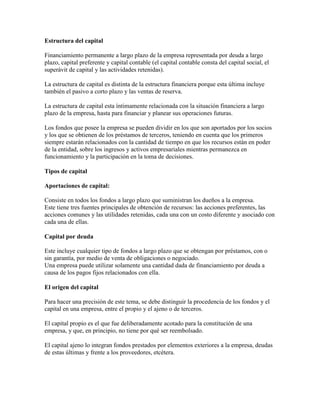 Estructura del capital

Financiamiento permanente a largo plazo de la empresa representada por deuda a largo
plazo, capital preferente y capital contable (el capital contable consta del capital social, el
superávit de capital y las actividades retenidas).

La estructura de capital es distinta de la estructura financiera porque esta última incluye
también el pasivo a corto plazo y las ventas de reserva.

La estructura de capital esta íntimamente relacionada con la situación financiera a largo
plazo de la empresa, hasta para financiar y planear sus operaciones futuras.

Los fondos que posee la empresa se pueden dividir en los que son aportados por los socios
y los que se obtienen de los préstamos de terceros, teniendo en cuenta que los primeros
siempre estarán relacionados con la cantidad de tiempo en que los recursos están en poder
de la entidad, sobre los ingresos y activos empresariales mientras permanezca en
funcionamiento y la participación en la toma de decisiones.

Tipos de capital

Aportaciones de capital:

Consiste en todos los fondos a largo plazo que suministran los dueños a la empresa.
Este tiene tres fuentes principales de obtención de recursos: las acciones preferentes, las
acciones comunes y las utilidades retenidas, cada una con un costo diferente y asociado con
cada una de ellas.

Capital por deuda

Este incluye cualquier tipo de fondos a largo plazo que se obtengan por préstamos, con o
sin garantía, por medio de venta de obligaciones o negociado.
Una empresa puede utilizar solamente una cantidad dada de financiamiento por deuda a
causa de los pagos fijos relacionados con ella.

El origen del capital

Para hacer una precisión de este tema, se debe distinguir la procedencia de los fondos y el
capital en una empresa, entre el propio y el ajeno o de terceros.

El capital propio es el que fue deliberadamente acotado para la constitución de una
empresa, y que, en principio, no tiene por qué ser reembolsado.

El capital ajeno lo integran fondos prestados por elementos exteriores a la empresa, deudas
de estas últimas y frente a los proveedores, etcétera.
 