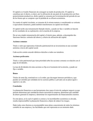 El capital es el medio financiero de conseguir un medio de producción. El capital se
constituye por el ahorro, es decir, por la utilización de una parte de la producción con fines
posteriormente productivos, dicho capital se consume por la terminación del periodo de uso
de los bienes que se compran o por la pérdida de su eficacia económica.

En cuanto al capital circulante, se consume de la misma manera o considerando su vertiente
o equivalente monetario, podrá también transformarse en capital movilizado.

El capital recibe una remuneración llamado interés, y puede ser fijo o variable en función
de los resultados de su explotación o de la marcha de la empresa.

De ser una simple remuneración del capital, el interés pasa, además, a desempeñar dos
funciones básicas: estímulo del ahorro y criterio de utilización del capital.

Acciones comunes

Título o valor que representa el derecho patrimonial de un inversionista en una sociedad
anónima a través del capital social.

Cada acción común concede idénticos derechos a todos sus tenedores.

Acciones preferentes

Título o valor patrimonial que tiene prioridad sobre las acciones comunes en relación con el
pago de dividendos.

La tasa de dividendos de estas acciones se fija en el momento de la emisión, y puede ser
fija o variable.

Bonos

Títulos de renta fija, nominativos o a la orden, que devengan intereses periódicos y que
pueden ser emitidos por entidades de los sectores público o privado con un plazo igual o
superior a un año.

Conclusión

La planeación financiera es una herramienta clave para el éxito de cualquier negocio ya que
permite determinar qué cantidad de dinero necesitará la empresa, determinar qué cantidad
de dinero generará la empresa y determinar los requerimientos de financiamiento externos.

En esta época, en la cual el capital es costoso y la incertidumbre económica es elevada,
resulta imprescindible la planeación financiera a objeto de reducir los riesgos.

Dado todos estos factores es recomendable tener pleno conocimiento de todos los términos
contable de una empresa y las facilidades que esto representa en un momento dado.
 
