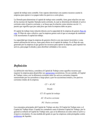capital de trabajo neto contable. Esto supone determinar con cuantos recursos cuenta la
empresa para operar si se pagan todos los pasivos a corto plazo.

La fórmula para determinar el capital de trabajo neto contable, tiene gran relación con una
de las razones de liquidez llamada razón corriente, la cual se determina dividiendo el activo
corriente entre el pasivo corriente, y se busca que la relación como mínimo sea de 1:1,
puesto que significa que por cada peso que tiene la empresa debe un peso.

El capital de trabajo tiene relación directa con la capacidad de la empresa de genera flujo de
caja. El flujo de caja o efectivo, que la empresa genere será el que se encargue de mantener
o de incrementar el capital de trabajo.

La capacidad que tenga la empresa de generar efectivo con una menor inversión o u una
menor utilización de activos, tiene gran efecto en el capital de trabajo. Es el flujo de caja
generado por la empresa el que genera los recursos para operar la empresa, para reponer los
activos, para pagar la deuda y para distribuir utilidades a los socios.




Definición
La definición más básica, considera al Capital de Trabajo como aquellos recursos que
requiere la empresa para desarrollar sus operaciones económicas. En ese sentido, el Capital
de Trabajo viene a ser la diferencia existente entre los activos corrientes (importe
suministrado por los acreedores a largo plazo y por los accionistas) totales y los pasivos
corrientes totales de la empresa.

                                         CT = AC-PC

                                            Donde:

                                  CT: El capital de trabajo

                                   AC: El activo corriente

                                    PC: Pasivo corriente

Los conceptos principales del Capital de Trabajo son dos: El Capital de Trabajo neto y el
Capital de Trabajo bruto. Cuando los contadores usan el término Capital de Trabajo, por lo
general se refieren al Capital de Trabajo neto, que es la diferencia en soles entre el activo y
el pasivo circulantes. Es una medida del grado en que las empresas están protegidas contra
problemas de liquidez.
 
