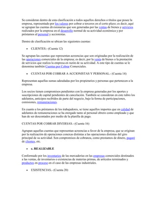 Se consideran dentro de esta clasificación a todos aquellos derechos o títulos que posee la
empresa, representado por los valores por cobrar a terceros en el corto plazo; es decir, aquí
se agrupan las cuentas divisionarias que son generadas por las ventas de bienes y servicios
realizados por la empresa en el desarrollo normal de su actividad económica y por
préstamos al personal y accionistas.

Dentro de clasificación se ubican las siguientes cuentas:

       CLIENTES.- (Cuenta 12)

Se agrupan las cuentas que representan acreencias que son originadas por la realización de
las operaciones comerciales de la empresa; es decir, por la venta de bienes o la prestación
de servicios que realiza la empresa en razón de su actividad. A este tipo de cuentas se le
denomina también Cuentas por Cobrar Comerciales.

       CUENTAS POR COBRAR A ACCIONISTAS Y PERSONAL.- (Cuenta 14)

Representan aquellas sumas adeudadas por los propietarios y personas que pertenecen a la
empresa.

Los socios tienen compromisos pendientes con la empresa generadas por los aportes y
suscripciones de capital pendientes de cancelación. También se consideran en este rubro los
adelantos, anticipos recibidos de parte del negocio, bajo la forma de participaciones,
comisiones, remuneraciones.

En cuanto a los préstamos de los trabajadores, se tiene aquellos importes que en calidad de
adelantos de remuneraciones se ha otorgado tanto al personal obrero como empleado y que
han de ser descontados por medio de la planilla de pago.

CUENTAS POR COBRAR DIVERSAS.- (Cuenta 16)

Agrupan aquellas cuentas que representan acreencias a favor de la empresa, que se originan
por la realización de operaciones conexas distintas a las operaciones distintas del giro
principal de su actividad. Son compromisos de cobranza, como prestamos de dinero, pagaré
de clientes, etc.

       c. REALIZABLE

Conformado por los inventarios de las mercaderías en las empresas comerciales destinados
a las ventas, de inventarios o existencias de materias primas, de artículos terminados y
productos en proceso en el caso de las empresas industriales.

       EXISTENCIAS.- (Cuenta 20)
 