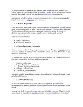 En cuenta comprende las partidas que se tienen como disponibles por la empresa para
realizar sus operaciones de explotación, producción y la mercancía o producción terminada
que tiene lista para la venta, lo que se entiende como inventario de existencias.

A esta cuenta se le debe realizar inventarios físicos periódicos y permanentes para poder
lograrla composición e integración de las mismas.

       d. Valores Negociables

Están enmarcados como convertibles, ya que es necesario venderlos en el mercado bursátil,
según los valores cotizados en bolsa y que su precio nominal o valor deberá ser negociado.
"Son instrumentos del mercado a corto plazo que pueden convertirse fácilmente en
efectivo, tales valores suelen incluirse entre los activos líquidos de la empresa"

Entre estos valores tenemos:

       Bonos Corporativos
       Certificados Bancarios

       e. Gastos Pagados por Anticipado

Como su mismo nombre lo dice, son gastos que se han cancelado pero el servicio todavía
no ha sido recibido, es decir que serán considerados activos solo hasta el momento en que
el servicio sea recibido.

La normatividad contable las refiere como cargas diferidas que van a ser absorbidas en el
ejercicio o los ejercicios siguientes por los conceptos de:

       Intereses por devengar
       Seguros Pagados por Adelantado
       Alquileres Pagados por Adelantado
       Entregas a Rendir Cuenta
       Adelanto de Remuneraciones

Los gastos pagados por anticipado se espera devenguen dentro del plazo de un año a partir
de la fecha del balance.

       PASIVO CORRIENTE

Se incluyen dentro de esta clasificación todas aquellas partidas que representen
obligaciones de la empresa cuyo pago debe efectuarse durante su ciclo operacional (corto
plazo).

Las empresas desde el momento en que hacen uso del crédito crean una obligación por tal
razón cuando las mercaderías, materiales, insumos y servicios se adquieren al crédito el
 