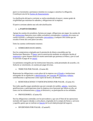 pasivo se incrementa y permanece mientras no se pague o amortice la obligación.
Constituyen una de las fuentes de financiamiento.

La clasificación del pasivo corriente se realiza atendiendo al mayor y menor grado de
exigibilidad que muestran los adeudos y obligaciones de la empresa.

El pasivo corriente admite una sola sub-clasificación:

       a. PASIVO EXIGIBLE

Agrupa las cuentas de acreedores, facturas por pagar, obligaciones por pagar, las cuentas de
las instituciones bancarias cuyos saldos acreedores corresponden a contratos de avance en
cuenta corriente, o sobregiros ocasionales, proveedores y cualquier otra cuenta que no
exceda el límite del corto plazo (un año).

Entre las cuentas conformantes tenemos:

       SOBREGIROS BANCARIOS.-

Son los compromisos originados por la prestación de dinero concedidos por las
Instituciones Bancarias. El banco, previa autorización mediante un sobregiro faculta al
empresario a girar cheques hasta un monto autorizado que pertenece al banco y por el cual
se conviene el pago de un interés.

Los préstamos otorgados por las instituciones bancarias, serán presentados de acuerdo, a la
fecha de su vencimiento, en cuentas por pagar diversas.

       TRIBUTOS POR PAGAR.- (Cuenta 40)

Representa las obligaciones a corto plazo de la empresa con el Estado o instituciones
encargadas de su regulación y administración, por concepto de impuestos, tributos,
contribuciones o aportaciones como sujeto de hecho y de derecho.

       REMUNERACIONES Y PARTICIPACIONES POR PAGAR.- (Cuenta 41)

Son todos aquellos pagos pendientes que por concepto de sueldos, salarios, vacaciones,
gratificaciones y participaciones tiene la empresa con el personal que labora en ella, así
como con las remuneraciones y dietas al directorio y su participación en las utilidades.

       PROVEEDORES.- (Cuenta 42)

Son las obligaciones contraídas con los proveedores y que son el fruto de las operaciones
normales del negocio (deudas a corto plazo), originadas de la compra de bienes y servicios
y aquellos gastos que se realizan en función de la actividad principal del negocio.

       DIVIDENDOS POR PAGAR.- (Cuenta45)
 