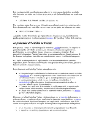 Esta cuenta consolida las utilidades generadas por la empresa que, habiéndose acordado
distribuir entre sus socios o accionistas, se encuentran a la fecha del Balance aun pendientes
de pago.

       CUENTAS POR PAGAR DIVERSAS.- (Cuenta 46)

Una cuenta por pagar diversa es una obligación generada de transacciones no comerciales.
Estas deudas pueden ser contraídas con terceros o con los socios por préstamos otorgados.

       PROVISIONES DIVERSAS.-

Agrupa las cuentas divisionarias que representan las obligaciones que, razonablemente
puedan comprometer en el próximo ejercicio recursos del Capital de Trabajo de la empresa.

Importancia del capital de trabajo
El Capital de Trabajo es importante pues le permite al Gerente Financiero y la empresa en
general dirigir las actividades operativas, sin limitaciones financieras significativas,
posibilitando a la empresa hacer frente a situaciones emergentes sin peligro de un
desequilibrio financiero. Además le permite a la empresa cumplir con el pago oportuno de
las deudas u obligaciones contraídas, asegurando de esta manera el crédito de la empresa.

Un Capital de Trabajo excesivo, especialmente si se encuentra en efectivo y valores
negociables, puede ser tan desfavorable como un Capital de Trabajo insuficiente, ya que no
han sido utilizados productivamente.

Específicamente un Capital de Trabajo adecuado permite:

       a. Proteger el negocio del efecto de los factores macroeconómicos como la inflación
       y devaluación de la moneda que puede traer como consecuencia una disminución de
       los valores del Activo Corriente, ya que la moneda pierde valor adquisitivo.
       b. Mantener una relación sólida con sus proveedores, permitiéndole el
       mantenimiento del crédito, que en situaciones emergentes podrán ayudar a la
       empresa a sobrellevar este tipo de desastres.
       c. Tener un stock suficiente de inventarios lo cual le va permitir al negocio poder
       cumplir con los requerimientos y necesidades de sus clientes oportunamente.
       d. Ofrecer a sus clientes condiciones de crédito favorables, de acuerdo a la política
       que haya adoptado la empresa.

El monto o nivel de Capital de Trabajo está determinado por la inversión de la empresa en
activo corriente y en pasivo corriente, para lo cual se ha debido tomar decisiones en torno a
los requerimientos de liquidez de la empresa y a los plazos de vencimiento o pago de las
deudas a corto plazo. Entonces un Capital de Trabajo excesivo puede llevar a lo siguiente:

       a. Los fondos no se emplean provechosamente y se puede caer en el descuido.
       b. Incentivar a inversiones innecesarias o que son poco rentables.
 