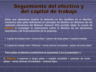 Dado que deseamos centrar la atención en los cambios en el efectivo,
iniciamos esta parte definiendo el concepto de efectivo en términos de los
restantes elementos del Balance General. Ello permite aislar la cuenta de
efectivoefectivo e investigar la repercusión sobre el efectivo de las decisiones
operativas y de financiamiento de la empresa.
1. Capital de trabajo neto + activos fijos = pasivo de largo plazo + capital contable
2. Capital de trabajo neto = Efectivo + otros activos circulantes - pasivo de corto plazo
3. EfectivoEfectivo = pasivos a largo plazo + capital contable + pasivos de corto
plazo – otros activos circulantes – activos fijos
Para aislar el efectivo sustituimos la expresión 2 en la expresión 1:
 