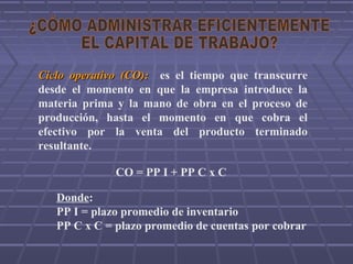 Ciclo operativoCiclo operativo (CO):(CO): es el tiempo que transcurre
desde el momento en que la empresa introduce la
materia prima y la mano de obra en el proceso de
producción, hasta el momento en que cobra el
efectivo por la venta del producto terminado
resultante.
CO = PP I + PP C x C
Donde:
PP I = plazo promedio de inventario
PP C x C = plazo promedio de cuentas por cobrar
 