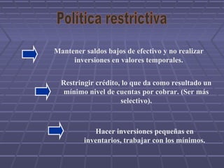 Mantener saldos bajos de efectivo y no realizar
inversiones en valores temporales.
Hacer inversiones pequeñas en
inventarios, trabajar con los mínimos.
Restringir crédito, lo que da como resultado un
mínimo nivel de cuentas por cobrar. (Ser más
selectivo).
 