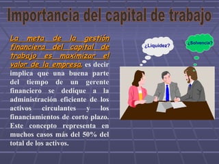La meta de la gestiónLa meta de la gestión
financiera del capital definanciera del capital de
trabajo es maximizar eltrabajo es maximizar el
valor de la empresavalor de la empresa,, es decir
implica que una buena parte
del tiempo de un gerente
financiero se dedique a la
administración eficiente de los
activos circulantes y los
financiamientos de corto plazo.
Este concepto representa en
muchos casos más del 50% del
total de los activos.
¿Liquidez?
¿Solvencia?
 