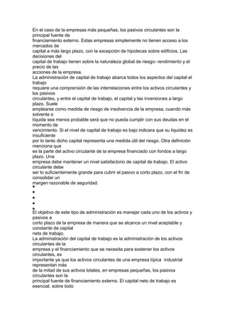En el caso de la empresas más pequeñas, los pasivos circulantes son la 
principal fuente de 
financiamiento externo. Estas empresas simplemente no tienen acceso a los 
mercados de 
capital a más largo plazo, con la excepción de hipotecas sobre edificios. Las 
decisiones del 
capital de trabajo tienen sobre la naturaleza global de riesgo- rendimiento y el 
precio de las 
acciones de la empresa. 
La administración de capital de trabajo abarca todos los aspectos del capital el 
trabajo 
requiere una comprensión de las interrelaciones entre los activos circulantes y 
los pasivos 
circulantes, y entre el capital de trabajo, el capital y las inversiones a largo 
plazo. Suele 
emplearse como medida de riesgo de insolvencia de la empresa, cuando más 
solvente o 
líquida sea menos probable será que no pueda cumplir con sus deudas en el 
momento de 
vencimiento. Si el nivel de capital de trabajo es bajo indicara que su liquidez es 
insuficiente 
por lo tanto dicho capital representa una medida útil del riesgo. Otra definición 
menciona que 
es la parte del activo circulante de la empresa financiado con fondos a largo 
plazo. Una 
empresa debe mantener un nivel satisfactorio de capital de trabajo. El activo 
circulante debe 
ser lo suficientemente grande para cubrir el pasivo a corto plazo, con el fin de 
consolidar un 
margen razonable de seguridad. 
El objetivo de este tipo de administración es manejar cada uno de los activos y 
pasivos a 
corto plazo de la empresa de manera que se alcance un nivel aceptable y 
constante de capital 
neto de trabajo. 
La administración del capital de trabajo es la administración de los activos 
circulantes de la 
empresa y el financiamiento que se necesita para sostener los activos 
circulantes, es 
importante ya que los activos circulantes de una empresa típica industrial 
representan más 
de la mitad de sus activos totales, en empresas pequeñas, los pasivos 
circulantes son la 
principal fuente de financiamiento externo. El capital neto de trabajo es 
esencial, sobre todo 
 