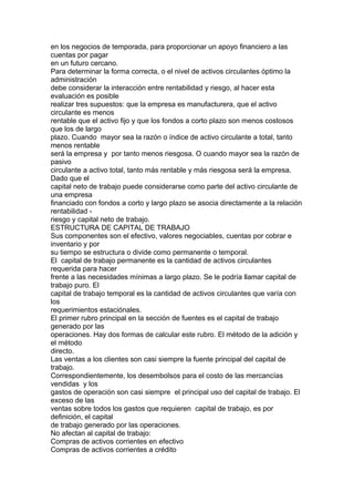 en los negocios de temporada, para proporcionar un apoyo financiero a las 
cuentas por pagar 
en un futuro cercano. 
Para determinar la forma correcta, o el nivel de activos circulantes óptimo la 
administración 
debe considerar la interacción entre rentabilidad y riesgo, al hacer esta 
evaluación es posible 
realizar tres supuestos: que la empresa es manufacturera, que el activo 
circulante es menos 
rentable que el activo fijo y que los fondos a corto plazo son menos costosos 
que los de largo 
plazo. Cuando mayor sea la razón o índice de activo circulante a total, tanto 
menos rentable 
será la empresa y por tanto menos riesgosa. O cuando mayor sea la razón de 
pasivo 
circulante a activo total, tanto más rentable y más riesgosa será la empresa. 
Dado que el 
capital neto de trabajo puede considerarse como parte del activo circulante de 
una empresa 
financiado con fondos a corto y largo plazo se asocia directamente a la relación 
rentabilidad - 
riesgo y capital neto de trabajo. 
ESTRUCTURA DE CAPITAL DE TRABAJO 
Sus componentes son el efectivo, valores negociables, cuentas por cobrar e 
inventario y por 
su tiempo se estructura o divide como permanente o temporal. 
El capital de trabajo permanente es la cantidad de activos circulantes 
requerida para hacer 
frente a las necesidades mínimas a largo plazo. Se le podría llamar capital de 
trabajo puro. El 
capital de trabajo temporal es la cantidad de activos circulantes que varía con 
los 
requerimientos estaciónales. 
El primer rubro principal en la sección de fuentes es el capital de trabajo 
generado por las 
operaciones. Hay dos formas de calcular este rubro. El método de la adición y 
el método 
directo. 
Las ventas a los clientes son casi siempre la fuente principal del capital de 
trabajo. 
Correspondientemente, los desembolsos para el costo de las mercancías 
vendidas y los 
gastos de operación son casi siempre el principal uso del capital de trabajo. El 
exceso de las 
ventas sobre todos los gastos que requieren capital de trabajo, es por 
definición, el capital 
de trabajo generado por las operaciones. 
No afectan al capital de trabajo: 
Compras de activos corrientes en efectivo 
Compras de activos corrientes a crédito 
 