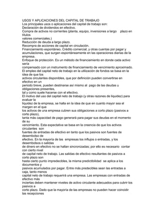 USOS Y APLICACIONES DEL CAPITAL DE TRABAJO 
Los principales usos o aplicaciones del capital de trabajo son: 
Declaración de dividendos en efectivo. 
Compra de activos no corrientes (planta, equipo, inversiones a largo plazo en 
títulos 
valores comerciales.) 
Reducción de deuda a largo plazo. 
Recompra de acciones de capital en circulación. 
Financiamiento espontáneo. Crédito comercial, y otras cuentas por pagar y 
acumulaciones, que surgen espontáneamente en las operaciones diarias de la 
empresa. 
Enfoque de protección. Es un método de financiamiento en donde cada activo 
sería 
compensado con un instrumento de financiamiento de vencimiento aproximado. 
El empleo del capital neto de trabajo en la utilización de fondos se basa en la 
idea de que los 
activos circulantes disponibles, que por definición pueden convertirse en 
efectivo en un 
periodo breve, pueden destinarse así mismo al pago de las deudas u 
obligaciones presentes, 
tal y como suele hacerse con el efectivo. 
El motivo del uso del capital neto de trabajo (y otras razones de liquidez) para 
evaluar la 
liquidez de la empresa, se halla en la idea de que en cuanto mayor sea el 
margen en el que 
los activos de una empresa cubren sus obligaciones a corto plazo (pasivos a 
corto plazo), 
tanta más capacidad de pago generará para pagar sus deudas en el momento 
de su 
vencimiento. Esta expectativa se basa en la creencia de que los activos 
circulantes son 
fuentes de entradas de efectivo en tanto que los pasivos son fuentes de 
desembolso de 
efectivo. En la mayoría de las empresas los influjos o entradas, y los 
desembolsos o salidas 
de dinero en efectivo no se hallan sincronizadas; por ello es necesario contar 
con cierto nivel 
de capital neto de trabajo. Las salidas de efectivo resultantes de pasivos a 
corto plazo son 
hasta cierto punto impredecibles, la misma predictibilidad se aplica a los 
documentos y 
pasivos acumulados por pagar. Entre más predecibles sean las entradas a 
caja, tanto menos 
capital neto de trabajo requerirá una empresa. Las empresas con entradas de 
efectivo más 
inciertas deben mantener niveles de activo circulante adecuados para cubrir los 
pasivos a 
corto plazo. Dado que la mayoría de las empresas no pueden hacer coincidir 
las recepciones 
 
