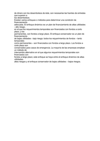 de dinero con los desembolsos de éste, son necesarias las fuentes de entradas 
que superen a 
los desembolsos. 
Existen varios enfoques o métodos para determinar una condición de 
financiamiento 
adecuada. El enfoque dinámico es un plan de financiamiento de altas utilidades 
- alto riesgo, 
en el que los requerimientos temporales son financiados con fondos a corto 
plazo, y los 
permanentes, con fondos a largo plazo. El enfoque conservador es un plan de 
financiamiento 
de bajas utilidades - bajo riesgo; todos los requerimientos de fondos – tanto 
temporales 
como permanentes – son financiados con fondos a largo plazo. Los fondos a 
corto plazo son 
conservados para casos de emergencia. La mayoría de las empresas emplean 
un método de 
intercambio alternativo en el que algunos requerimientos temporales son 
financiados con 
fondos a largo plazo; este enfoque se haya entre el enfoque dinámico de altas 
utilidades-altos 
riesgos y el enfoque conservador de bajas utilidades – bajos riesgos. 
 