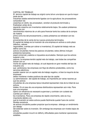 CAPITAL DE TRABAJO 
El término capital de trabajo se originó como tal en una época en que la mayor 
parte de las 
industrias estaba estrechamente ligadas con la agricultura; los procesadores 
compraban las 
cosechas en otoño, las procesaban, vendían el producto terminado y 
finalizaban antes de la 
siguiente cosecha con inventarios relativamente bajos. Se usaban préstamos 
bancarios con 
vencimientos máximos de un año para financiar tanto los costos de la compra 
de materia 
prima como los del procesamiento, y estos préstamos se retiraban con los 
fondos 
provenientes de la venta de los nuevos productos terminados. 
El capital de trabajo es la inversión de una empresa en activos a corto plazo 
(efectivo, valores 
negociables, cuentas por cobrar e inventarios). El capital de trabajo neto se 
define como los 
activos circulantes menos los pasivos circulantes; estos últimos incluyen 
préstamos bancarios, 
papel comercial y salarios e impuestos acumulados. Siempre que los activos 
superen a los 
pasivos, la empresa tendrá capital neto de trabajo, casi todas las compañías 
actúan con un 
monto de capital neto de trabajo, el cual depende en gran medida del tipo de 
industria a la 
que pertenezca; las empresas con flujo de efectivo predecibles, como los 
servicios eléctricos, 
pueden operar con un capital neto de trabajo negativo, si bien la mayoría de las 
empresas 
deben mantener niveles positivos de este tipo de capital. 
La administración del capital de trabajo, es importante por varias razones ya 
que los activos 
circulantes de una empresa típica industrial representan más de la mitad de sus 
activos 
totales. En el caso de una empresa distribuidora representan aún más. Para 
que una empresa 
opere con eficiencia es necesario supervisar y controlar con cuidado las 
cuentas por cobrar y 
los inventarios. Para una empresa de rápido crecimiento, esto es muy 
importante debido a la 
que la inversión en estos activos puede fácilmente quedar fuera de control. 
Niveles excesivos 
de activos circulante pueden propiciar que la empresa obtenga un rendimiento 
por debajo 
del estándar sobre la inversión. Sin embargo las empresas con niveles bajos de 
activos 
circulantes pueden incurrir en déficit y dificultades para mantener operaciones 
estables. 
 