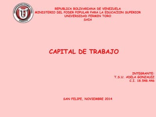 REPUBLICA BOLIVARIANA DE VENEZUELA
MINISTERIO DEL PODER POPULAR PARA LA EDUCACION SUPERIOR
UNIVERSIDAD FERMIN TORO
SAIA
INTEGRANTE:
T.S.U. ADELA GONZALEZ
C.I. 18.548.446
SAN FELIPE, NOVIEMBRE 2014
CAPITAL DE TRABAJO
 