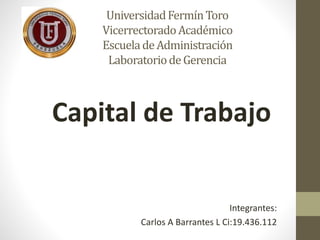 Universidad Fermín Toro 
Vicerrectorado Académico 
Escuela de Administración 
Laboratorio de Gerencia 
Capital de Trabajo 
Integrantes: 
Carlos A Barrantes L Ci:19.436.112 
 