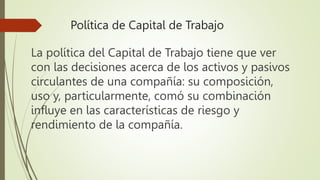 Política de Capital de Trabajo
La política del Capital de Trabajo tiene que ver
con las decisiones acerca de los activos y pasivos
circulantes de una compañía: su composición,
uso y, particularmente, comó su combinación
influye en las características de riesgo y
rendimiento de la compañía.
 