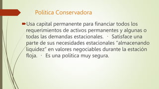 Política Conservadora
Usa capital permanente para financiar todos los
requerimientos de activos permanentes y algunas o
todas las demandas estacionales. Satisface una
parte de sus necesidades estacionales “almacenando
liquidez” en valores negociables durante la estación
floja. Es una política muy segura.
 