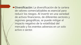 Diversificación: La diversificación de la cartera
de valores comercializables es esencial para
reducir los riesgos. Al invertir en una variedad
de activos financieros, de diferentes sectores y
regiones geográficas, se puede mitigar el
impacto negativo de la volatilidad del
mercado y los eventos adversos en un solo
activo o sector.
 