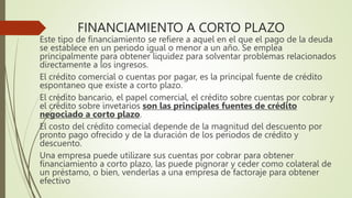 FINANCIAMIENTO A CORTO PLAZO
Este tipo de financiamiento se refiere a aquel en el que el pago de la deuda
se establece en un periodo igual o menor a un año. Se emplea
principalmente para obtener liquidez para solventar problemas relacionados
directamente a los ingresos.
El crédito comercial o cuentas por pagar, es la principal fuente de crédito
espontaneo que existe a corto plazo.
El crédito bancario, el papel comercial, el crédito sobre cuentas por cobrar y
el crédito sobre invetarios son las principales fuentes de crédito
negociado a corto plazo.
El costo del crédito comecial depende de la magnitud del descuento por
pronto pago ofrecido y de la duración de los periodos de crédito y
descuento.
Una empresa puede utilizare sus cuentas por cobrar para obtener
financiamiento a corto plazo, las puede pignorar y ceder como colateral de
un préstamo, o bien, venderlas a una empresa de factoraje para obtener
efectivo
 