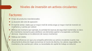 Niveles de inversión en activos circulantes:
Factores:
 El tipo de productos manufacturados
 La duración del ciclo de operación
 El nivel de ventas ( dado que un mayor nivel de ventas exige un mayor nivel de inversión en
inventarios y cuentas por cobrar)
 Politicas de inventario (por ejemplo, la cantidad de reservas de seguridad mantenidas; es decir,
los inventarios necesarios para satisfacer una demanda superior a la esperada o enfrentar
demoras imprevistas en la obtención de nuevos inventarios)
 Politicas de Crédito
 Grado de eficiencia con que una compañía administra sus activos circulantes (cuanto mas
eficazmente la dirección logre economizar el monto de efectivo, los valores negociables, los
inventarios y las cuentas por cobrar, su necesidades de capital de trabajo se reducirá)
 