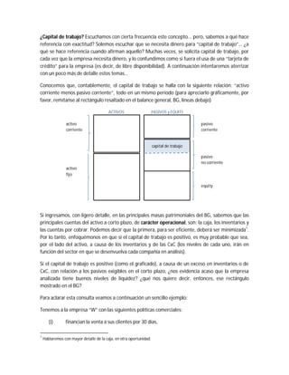 ¿Capital de trabajo? Escuchamos con cierta frecuencia este concepto... pero, sabemos a qué hace
referencia con exactitud? Solemos escuchar que se necesita dinero para “capital de trabajo”… ¿a
qué se hace referencia cuando afirman aquello? Muchas veces, se solicita capital de trabajo, por
cada vez que la empresa necesita dinero, y lo confundimos como si fuera el usa de una “tarjeta de
crédito” para la empresa (es decir, de libre disponibilidad). A continuación intentaremos aterrizar
con un poco más de detalle estos temas…
Conocemos que, contablemente, el capital de trabajo se halla con la siguiente relación: “activo
corriente menos pasivo corriente”, todo en un mismo período (para apreciarlo gráficamente, por
favor, remítanse al rectángulo resaltado en el balance general, BG, líneas debajo)
Si ingresamos, con ligero detalle, en las principales masas patrimoniales del BG, sabemos que las
principales cuentas del activo a corto plazo, de carácter operacional, son: la caja, los inventarios y
las cuentas por cobrar. Podemos decir que la primera, para ser eficiente, deberá ser minimizada1
.
Por lo tanto, enfoquémonos en que si el capital de trabajo es positivo, es muy probable que sea,
por el lado del activo, a causa de los inventarios y de las CxC (los niveles de cada uno, irán en
función del sector en que se desenvuelva cada compañía en análisis).
Si el capital de trabajo es positivo (como el graficado), a causa de un exceso en inventarios o de
CxC, con relación a los pasivos exigibles en el corto plazo, ¿nos evidencia acaso que la empresa
analizada tiene buenos niveles de liquidez? ¿qué nos quiere decir, entonces, ese rectángulo
mostrado en el BG?
Para aclarar esta consulta veamos a continuación un sencillo ejemplo:
Tenemos a la empresa “W” con las siguientes políticas comerciales:
(i) financian la venta a sus clientes por 30 días,
1
Hablaremos con mayor detalle de la caja, en otra oportunidad.
activo pasivo
corriente corriente
pasivo
no corriente
activo
fijo
equity
capital de trabajo
PASIVOS y EQUITYACTIVOS
 