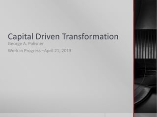 Capital Driven Transformation
George A. Polisner
Work in Progress –April 21, 2013
 