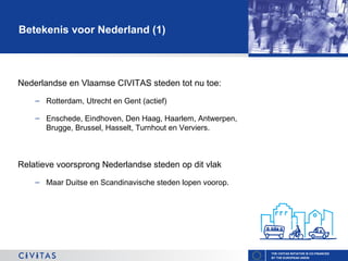 Betekenis voor Nederland (1)

Nederlandse en Vlaamse CIVITAS steden tot nu toe:
– Rotterdam, Utrecht en Gent (actief)
– Enschede, Eindhoven, Den Haag, Haarlem, Antwerpen,
Brugge, Brussel, Hasselt, Turnhout en Verviers.

Relatieve voorsprong Nederlandse steden op dit vlak
– Maar Duitse en Scandinavische steden lopen voorop.

THE CIVITAS INITIATIVE IS CO-FINANCED
BY THE EUROPEAN UNION

 