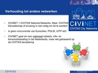 Verhouding tot andere netwerken

–

CIVINET = CIVITAS National Networks. Maar: CIVITAS
lidmaatschap of ervaring is niet nodig om lid te worden!

–

Is geen concurrentie van Eurocities, POLIS, UITP etc!

–

CIVINET gaat om een nationaal netwerk, info- en
kennisuitwisseling in het Nederlands, maar wel gebaseerd op
de CIVITAS benadering

THE CIVITAS INITIATIVE IS CO-FINANCED
BY THE EUROPEAN UNION

 