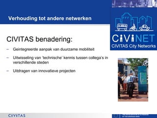 Verhouding tot andere netwerken

CIVITAS benadering:
–

Geintegreerde aanpak van duurzame mobiliteit

–

Uitwisseling van ‘technische’ kennis tussen collega’s in
verschillende steden

–

Uitdragen van innovatieve projecten

THE CIVITAS INITIATIVE IS CO-FINANCED
BY THE EUROPEAN UNION

 