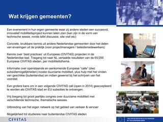 Wat krijgen gemeenten?
Een evenement in hun eigen gemeente waar zij andere steden een succesvol,
innovatief mobiliteitsproject kunnen laten zien (kan zijn in de vorm van
technische sessie, ronde tafel discussie, site visit etc)
Concrete, bruikbare kennis uit andere Nederlandse gemeenten door het delen
van ervaringen uit de praktijk (voor projectmanagers / beleidsmedewerkers)
Kennis over ‘best practices’ uit Europese (CIVITAS) projecten in de
Nederlandse taal. Toegang tot naar NL vertaalde resultaten van de 65/200
Europese CIVITAS steden, per mobiliteitsthema.
Informatie over openstaande en aankomende Europese “calls” (dwz
subsidiemogelijkheden) inzake duurzame mobiliteit, plus hulp met het vinden
van geschikte (buitenlandse) en indien gewenst bij het schrijven van het
voorstel.
Een grotere kans om in een volgende CIVITAS call (open in 2014) geaccepteerd
te worden als CIVITAS stad en EU subsidies te ontvangen.
Vrij toegang tot groot jaarlijks congres over duurzame mobiliteit met
verschillende technische, thematische sessies.
Uitbreiding van het eigen netwerk op het gebied van verkeer & vervoer
Mogelijkheid tot studiereis naar buitenlandse CIVITAS steden
THE CIVITAS INITIATIVE IS CO-FINANCED
BY THE EUROPEAN UNION

 