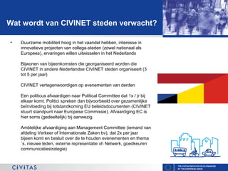 Wat wordt van CIVINET steden verwacht?
•

Duurzame mobiliteit hoog in het vaandel hebben, interesse in
innovatieve projecten van collega-steden (zowel nationaal als
Europees), ervaringen willen uitwisselen in het Nederlands
Bijwonen van bijeenkomsten die georganiseerd worden die
CIVINET in andere Nederlandse CIVINET steden organiseert (3
tot 5 per jaar)
CIVINET vertegenwoordigen op evenementen van derden
Een politicus afvaardigen naar Political Committee dat 1x / jr bij
elkaar komt. Politici spreken dan bijvoorbeeld over gezamenlijke
beïnvloeding bij totstandkoming EU beleidsdocumenten (CIVINET
stuurt standpunt naar Europese Commissie). Afvaardiging EC is
hier soms (gedeeltelijk) bij aanwezig.
Ambtelijke afvaardiging aan Management Committee (iemand van
afdeling Verkeer of Internationale Zaken bv), dat 2x per jaar
bijeen komt en besluit over de te houden evenementen en thema
´s, nieuwe leden, externe representatie vh Netwerk, goedkeuren
communicatiestrategie)

THE CIVITAS INITIATIVE IS CO-FINANCED
BY THE EUROPEAN UNION

 